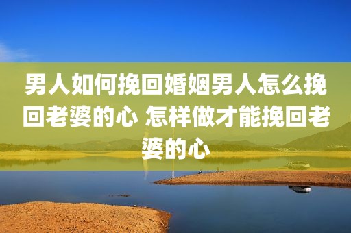 男人如何挽回婚姻男人怎么挽回老婆的心 怎样做才能挽回老婆的心