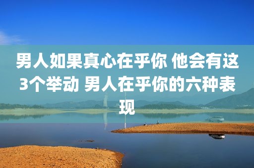 男人如果真心在乎你 他会有这3个举动 男人在乎你的六种表现