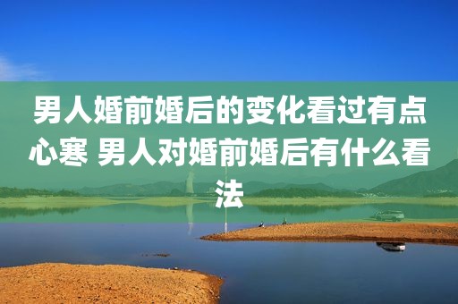 男人婚前婚后的变化看过有点心寒 男人对婚前婚后有什么看法
