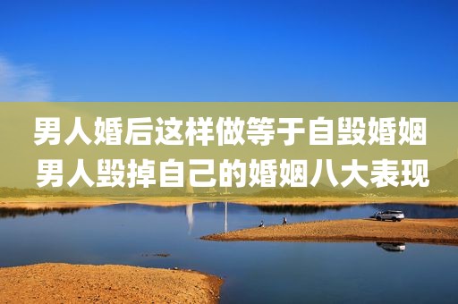 男人婚后这样做等于自毁婚姻 男人毁掉自己的婚姻八大表现