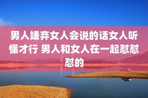 男人嫌弃女人会说的话女人听懂才行 男人和女人在一起怼怼怼的