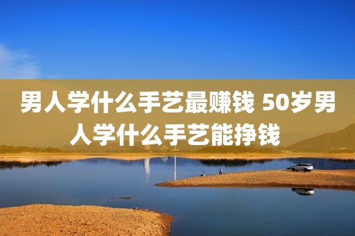 男人学什么手艺最赚钱 50岁男人学什么手艺能挣钱 