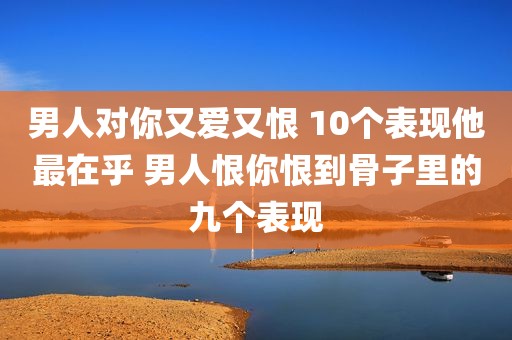 男人对你又爱又恨 10个表现他最在乎 男人恨你恨到骨子里的九个表现