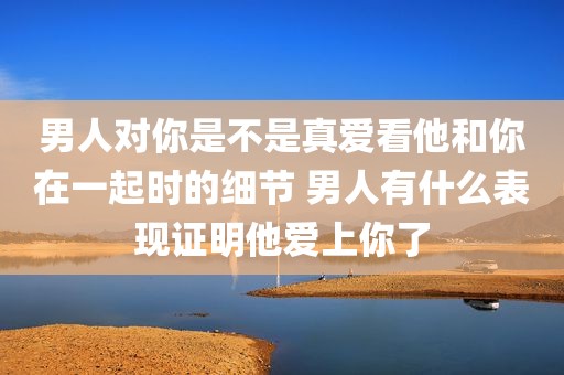 男人对你是不是真爱看他和你在一起时的细节 男人有什么表现证明他爱上你了
