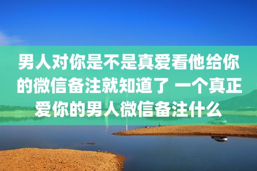 男人对你是不是真爱看他给你的微信备注就知道了 一个真正爱你的男人微信备注什么