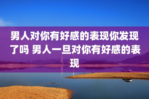 男人对你有好感的表现你发现了吗 男人一旦对你有好感的表现