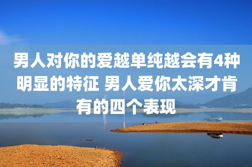 男人对你的爱越单纯越会有4种明显的特征 男人爱你太深才肯有的四个表现