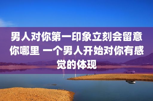 男人对你第一印象立刻会留意你哪里 一个男人开始对你有感觉的体现