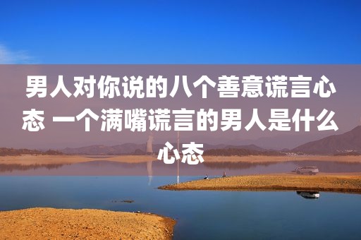 男人对你说的八个善意谎言心态 一个满嘴谎言的男人是什么心态