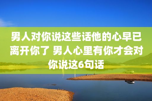 男人对你说这些话他的心早已离开你了 男人心里有你才会对你说这6句话
