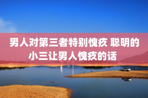 男人对第三者特别愧疚 聪明的小三让男人愧疚的话 