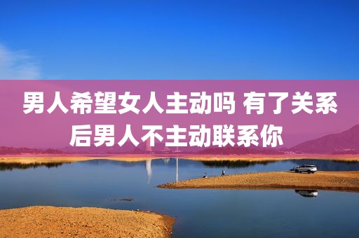 男人希望女人主动吗 有了关系后男人不主动联系你 