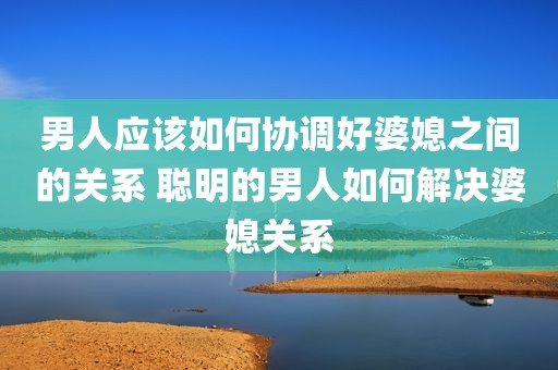 男人应该如何协调好婆媳之间的关系 聪明的男人如何解决婆媳关系