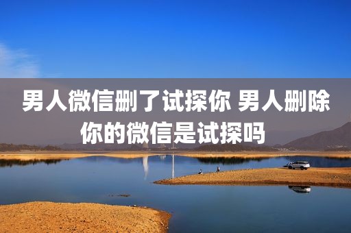 男人微信删了试探你 男人删除你的微信是试探吗 