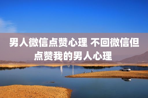 男人微信点赞心理 不回微信但点赞我的男人心理 