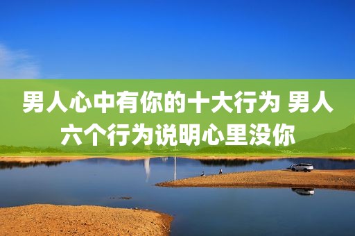 男人心中有你的十大行为 男人六个行为说明心里没你