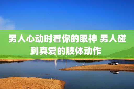 男人心动时看你的眼神 男人碰到真爱的肢体动作 