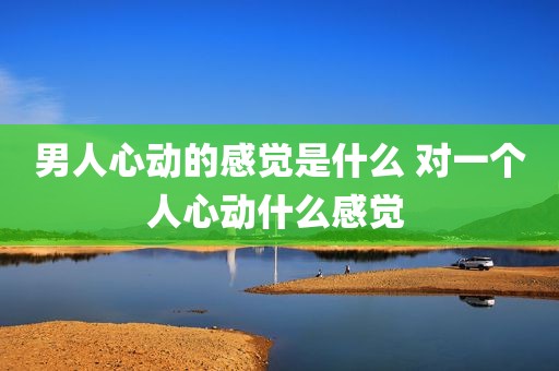 男人心动的感觉是什么 对一个人心动什么感觉 