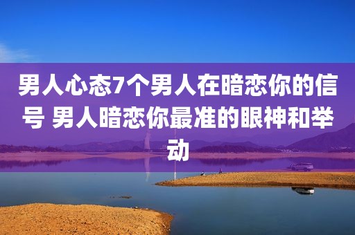 男人心态7个男人在暗恋你的信号 男人暗恋你最准的眼神和举动