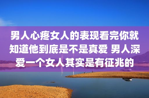 男人心疼女人的表现看完你就知道他到底是不是真爱 男人深爱一个女人其实是有征兆的