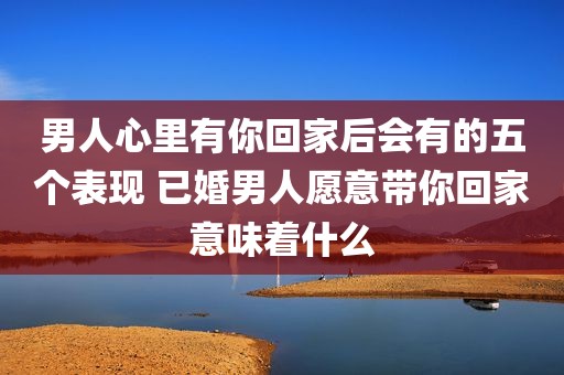 男人心里有你回家后会有的五个表现 已婚男人愿意带你回家意味着什么