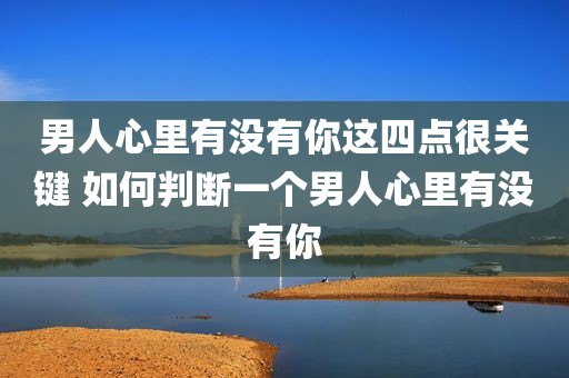 男人心里有没有你这四点很关键 如何判断一个男人心里有没有你