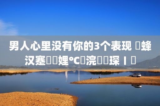 男人心里没有你的3个表现 鐢蜂汉蹇冮噷娌℃湁浣犵殑琛ㄧ幇