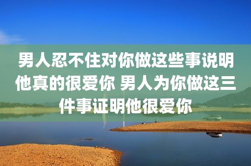 男人忍不住对你做这些事说明他真的很爱你 男人为你做这三件事证明他很爱你