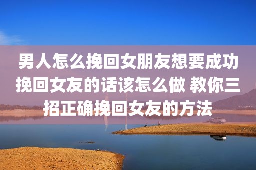 男人怎么挽回女朋友想要成功挽回女友的话该怎么做 教你三招正确挽回女友的方法