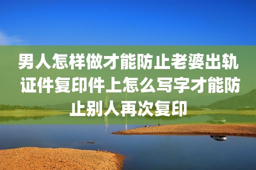 男人怎样做才能防止老婆出轨 证件复印件上怎么写字才能防止别人再次复印