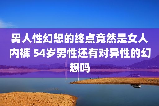 男人性幻想的终点竟然是女人内裤 54岁男性还有对异性的幻想吗