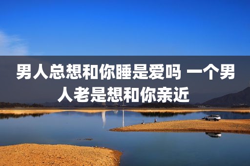男人总想和你睡是爱吗 一个男人老是想和你亲近 