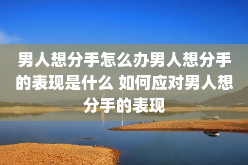 男人想分手怎么办男人想分手的表现是什么 如何应对男人想分手的表现