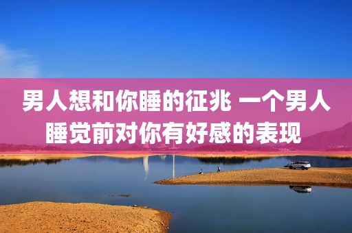 男人想和你睡的征兆 一个男人睡觉前对你有好感的表现 