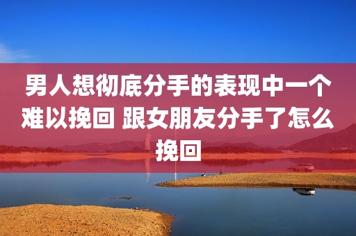 男人想彻底分手的表现中一个难以挽回 跟女朋友分手了怎么挽回