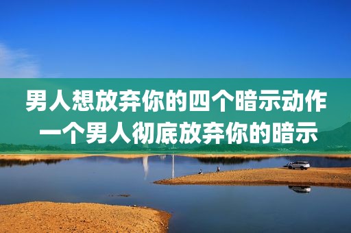 男人想放弃你的四个暗示动作 一个男人彻底放弃你的暗示