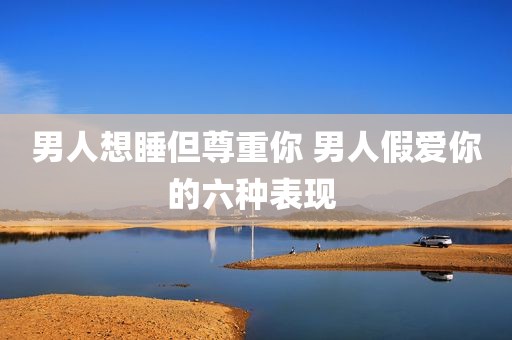 男人想睡但尊重你 男人假爱你的六种表现 