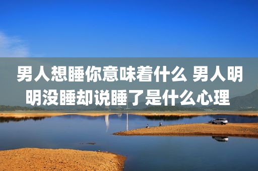 男人想睡你意味着什么 男人明明没睡却说睡了是什么心理 