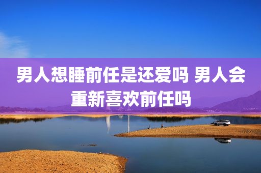 男人想睡前任是还爱吗 男人会重新喜欢前任吗