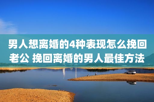 男人想离婚的4种表现怎么挽回老公 挽回离婚的男人最佳方法
