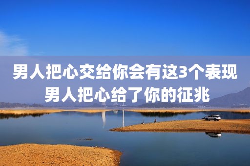 男人把心交给你会有这3个表现 男人把心给了你的征兆