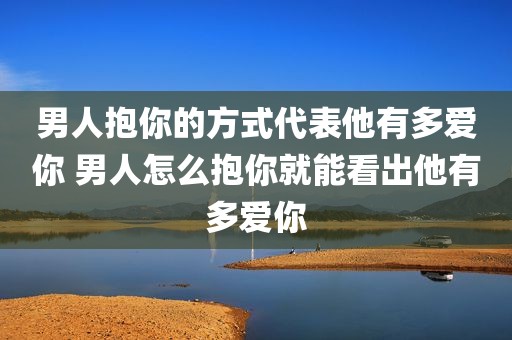 男人抱你的方式代表他有多爱你 男人怎么抱你就能看出他有多爱你
