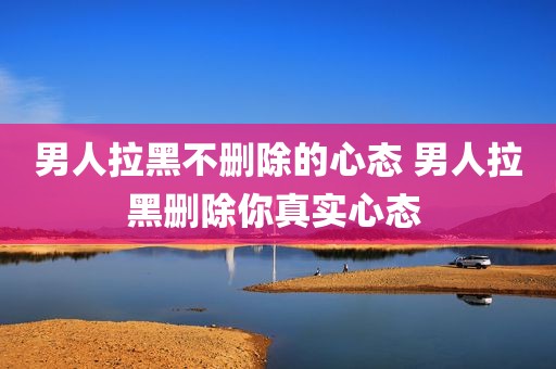 男人拉黑不删除的心态 男人拉黑删除你真实心态 