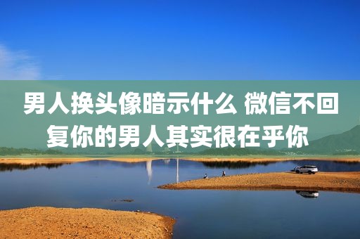男人换头像暗示什么 微信不回复你的男人其实很在乎你 