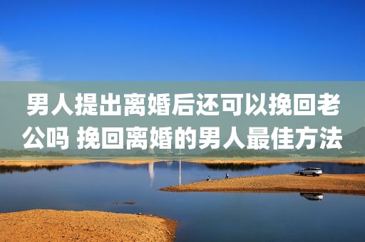 男人提出离婚后还可以挽回老公吗 挽回离婚的男人最佳方法