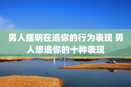 男人摆明在追你的行为表现 男人想追你的十种表现
