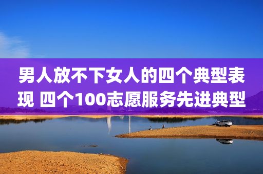 男人放不下女人的四个典型表现 四个100志愿服务先进典型