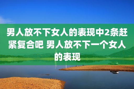 男人放不下女人的表现中2条赶紧复合吧 男人放不下一个女人的表现