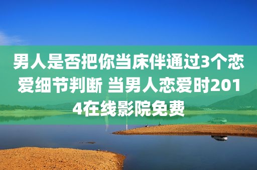 男人是否把你当床伴通过3个恋爱细节判断 当男人恋爱时2014在线影院免费