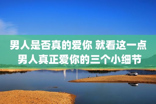 男人是否真的爱你 就看这一点 男人真正爱你的三个小细节